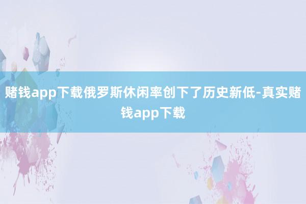 赌钱app下载俄罗斯休闲率创下了历史新低-真实赌钱app下载