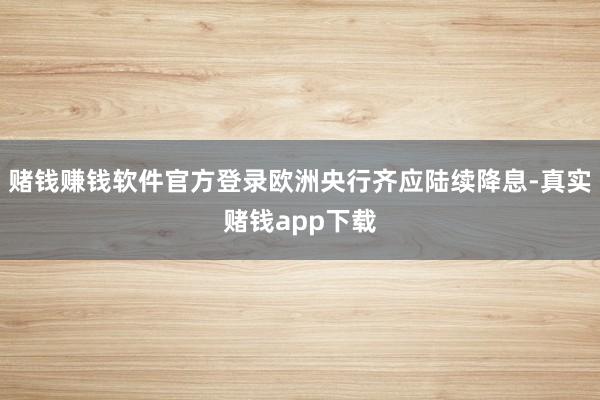 赌钱赚钱软件官方登录欧洲央行齐应陆续降息-真实赌钱app下载