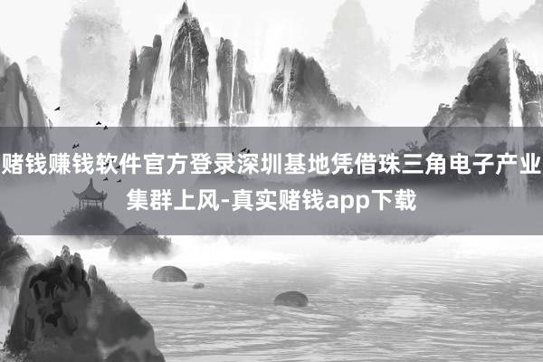 赌钱赚钱软件官方登录深圳基地凭借珠三角电子产业集群上风-真实赌钱app下载